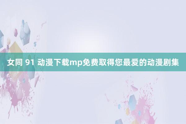 女同 91 动漫下载mp免费取得您最爱的动漫剧集