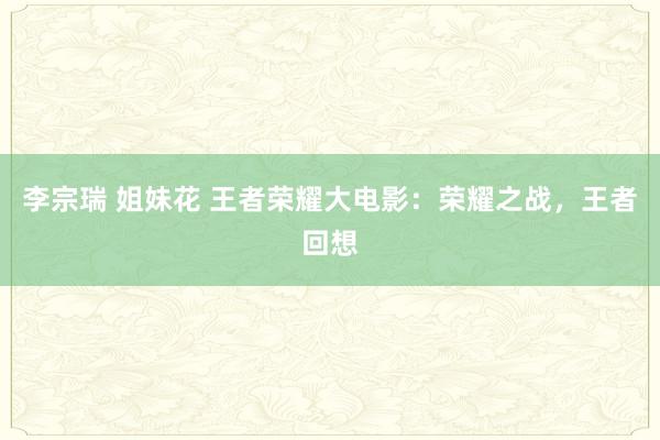 李宗瑞 姐妹花 王者荣耀大电影：荣耀之战，王者回想