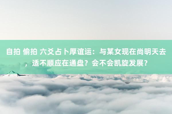 自拍 偷拍 六爻占卜厚谊运：与某女现在尚明天去，适不顺应在通盘？会不会凯旋发展？