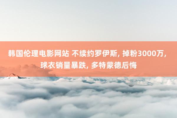 韩国伦理电影网站 不续约罗伊斯， 掉粉3000万， 球衣销量暴跌， 多特蒙德后悔