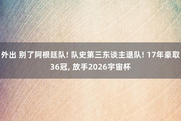 外出 别了阿根廷队! 队史第三东谈主退队! 17年豪取36冠， 放手2026宇宙杯