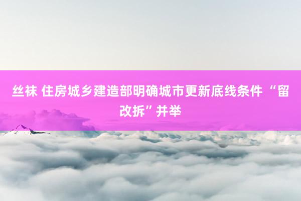 丝袜 住房城乡建造部明确城市更新底线条件 “留改拆”并举