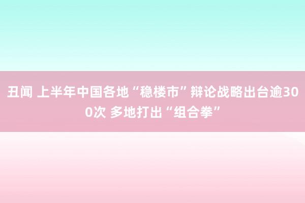 丑闻 上半年中国各地“稳楼市”辩论战略出台逾300次 多地打出“组合拳”