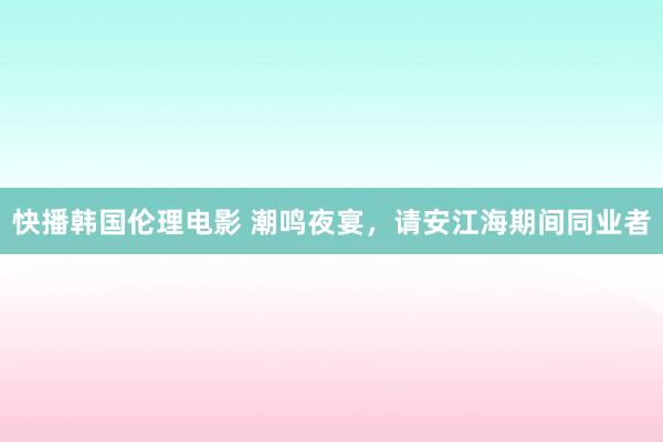 快播韩国伦理电影 潮鸣夜宴，请安江海期间同业者