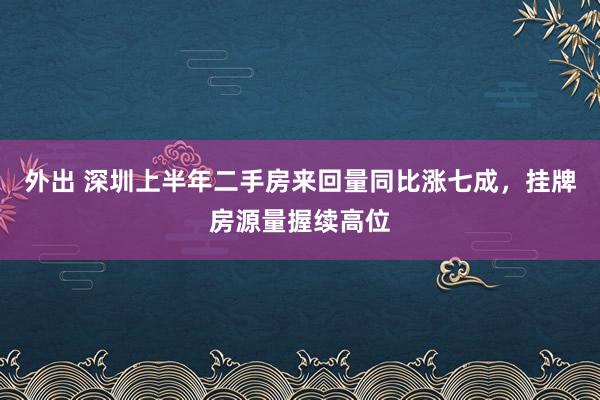 外出 深圳上半年二手房来回量同比涨七成，挂牌房源量握续高位