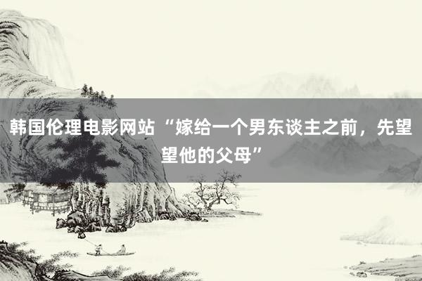 韩国伦理电影网站 “嫁给一个男东谈主之前，先望望他的父母”