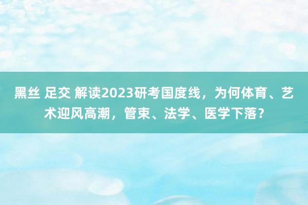 黑丝 足交 解读2023研考国度线，为何体育、艺术迎风高潮，管束、法学、医学下落？