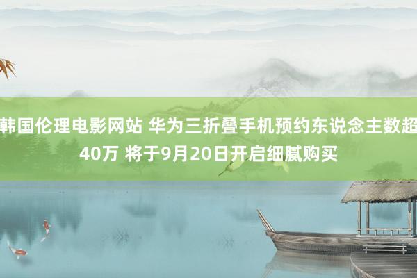 韩国伦理电影网站 华为三折叠手机预约东说念主数超40万 将于9月20日开启细腻购买