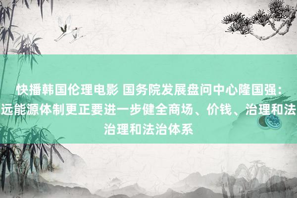 快播韩国伦理电影 国务院发展盘问中心隆国强：全面长远能源体制更正要进一步健全商场、价钱、治理和法治体系