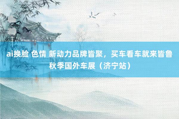 ai换脸 色情 新动力品牌皆聚，买车看车就来皆鲁秋季国外车展（济宁站）