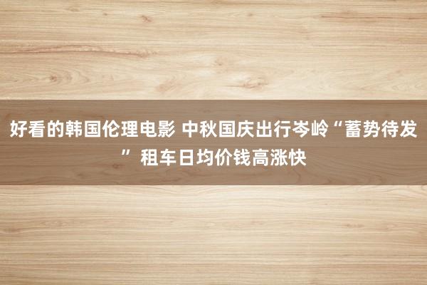 好看的韩国伦理电影 中秋国庆出行岑岭“蓄势待发” 租车日均价钱高涨快