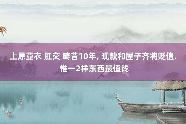 上原亞衣 肛交 畴昔10年, 现款和屋子齐将贬值, 惟一2样东西最值钱