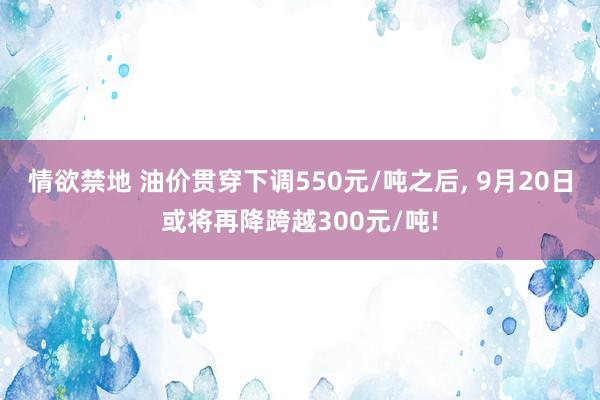 情欲禁地 油价贯穿下调550元/吨之后， 9月20日或将再降跨越300元/吨!