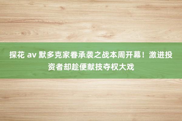 探花 av 默多克家眷承袭之战本周开幕！激进投资者却趁便献技夺权大戏