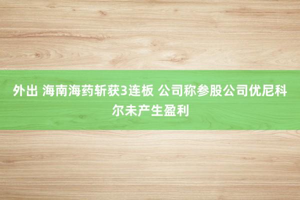 外出 海南海药斩获3连板 公司称参股公司优尼科尔未产生盈利