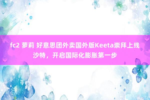 fc2 萝莉 好意思团外卖国外版Keeta崇拜上线沙特，开启国际化膨胀第一步