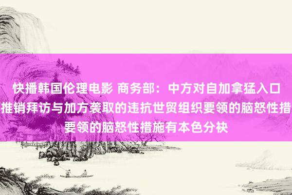 快播韩国伦理电影 商务部：中方对自加拿猛入口油菜籽发起反推销拜访与加方袭取的违抗世贸组织要领的脑怒性措施有本色分袂