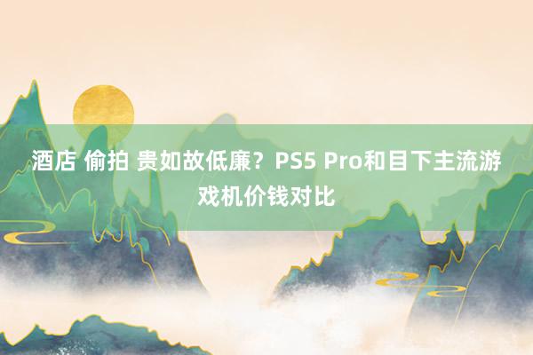 酒店 偷拍 贵如故低廉？PS5 Pro和目下主流游戏机价钱对比