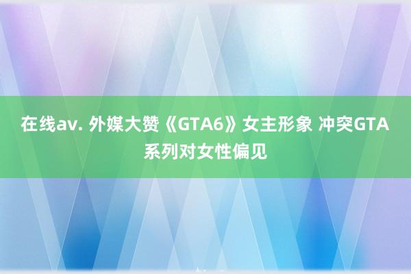 在线av. 外媒大赞《GTA6》女主形象 冲突GTA系列对女性偏见