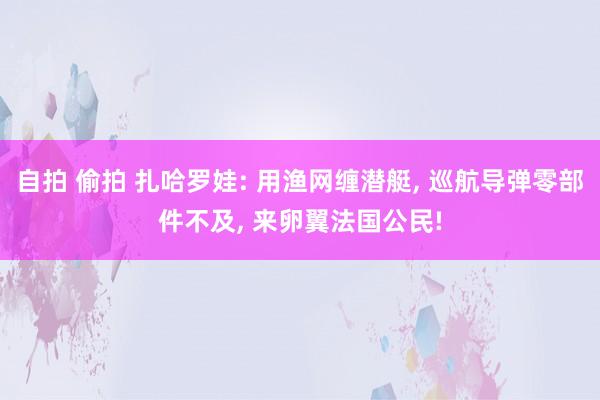 自拍 偷拍 扎哈罗娃: 用渔网缠潜艇， 巡航导弹零部件不及， 来卵翼法国公民!