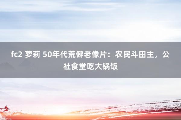 fc2 萝莉 50年代荒僻老像片：农民斗田主，公社食堂吃大锅饭