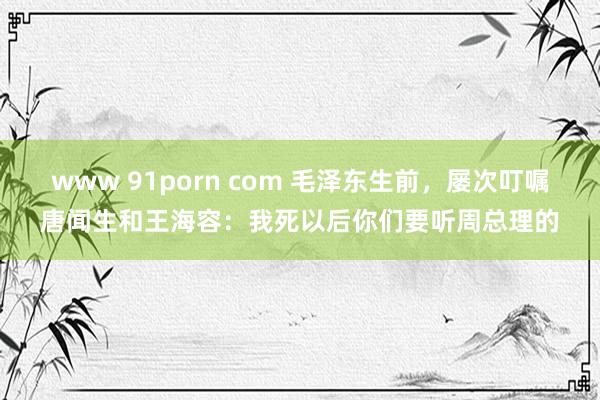 www 91porn com 毛泽东生前，屡次叮嘱唐闻生和王海容：我死以后你们要听周总理的