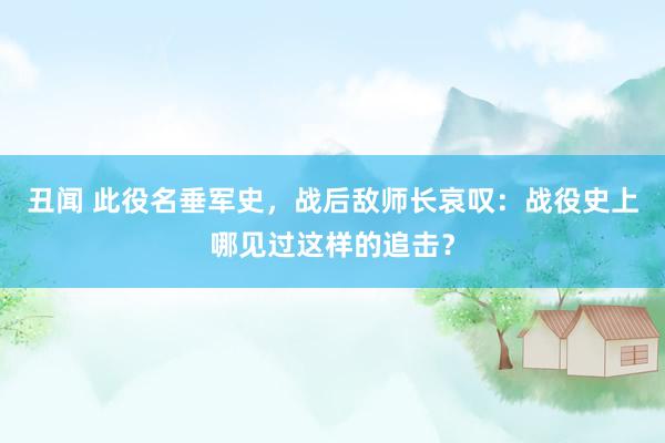 丑闻 此役名垂军史，战后敌师长哀叹：战役史上哪见过这样的追击？