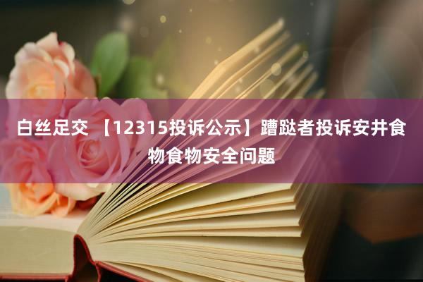 白丝足交 【12315投诉公示】蹧跶者投诉安井食物食物安全问题