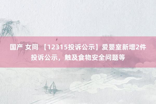 国产 女同 【12315投诉公示】爱婴室新增2件投诉公示，触及食物安全问题等