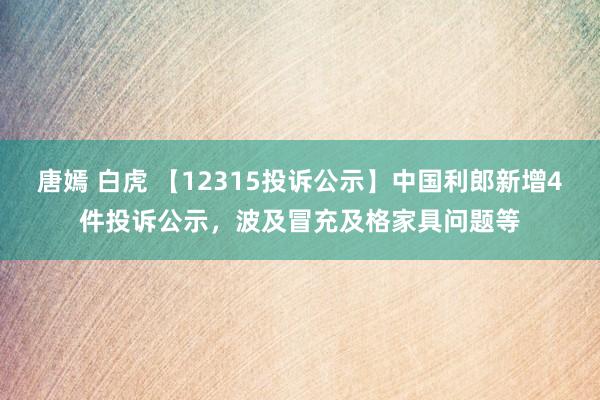 唐嫣 白虎 【12315投诉公示】中国利郎新增4件投诉公示，波及冒充及格家具问题等