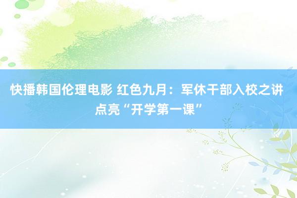 快播韩国伦理电影 红色九月：军休干部入校之讲 点亮“开学第一课”