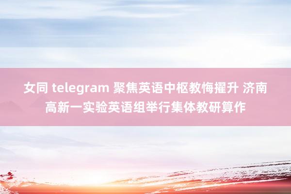 女同 telegram 聚焦英语中枢教悔擢升 济南高新一实验英语组举行集体教研算作