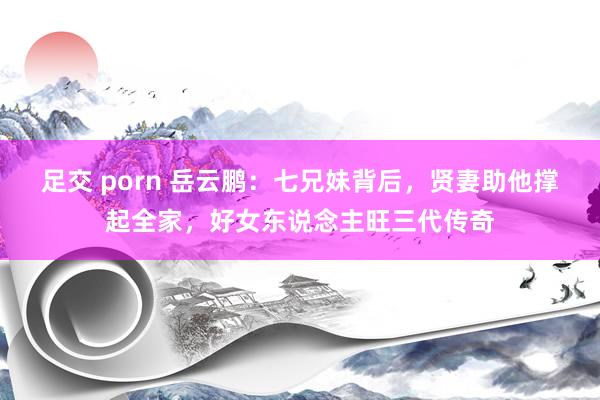 足交 porn 岳云鹏：七兄妹背后，贤妻助他撑起全家，好女东说念主旺三代传奇