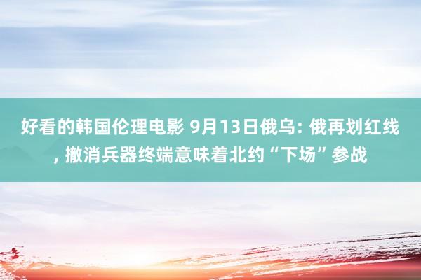 好看的韩国伦理电影 9月13日俄乌: 俄再划红线， 撤消兵器终端意味着北约“下场”参战