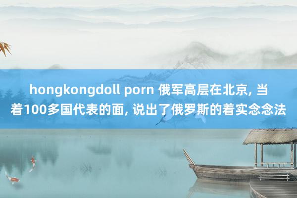 hongkongdoll porn 俄军高层在北京， 当着100多国代表的面， 说出了俄罗斯的着实念念法