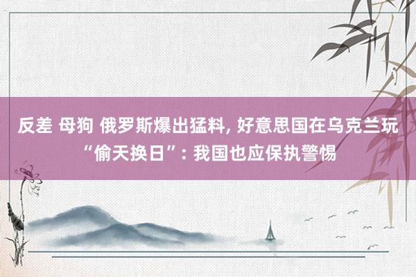 反差 母狗 俄罗斯爆出猛料, 好意思国在乌克兰玩“偷天换日”: 我国也应保执警惕