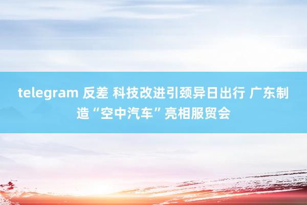 telegram 反差 科技改进引颈异日出行 广东制造“空中汽车”亮相服贸会