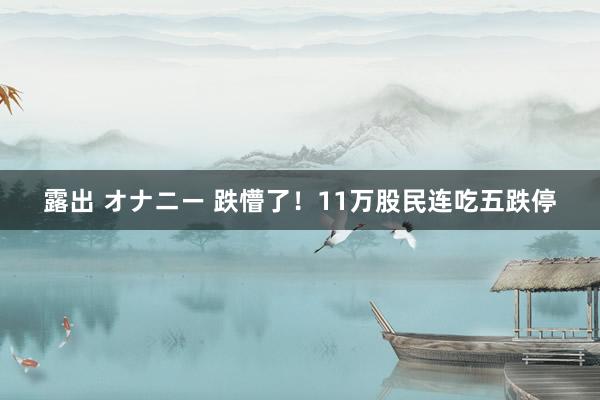 露出 オナニー 跌懵了！11万股民连吃五跌停