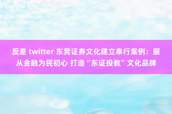 反差 twitter 东莞证券文化建立奉行案例：服从金融为民初心 打造“东证投教”文化品牌