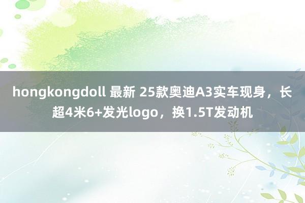 hongkongdoll 最新 25款奥迪A3实车现身，长超4米6+发光logo，换1.5T发动机