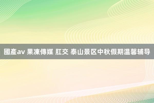 國產av 果凍傳媒 肛交 泰山景区中秋假期温馨辅导