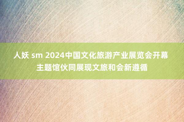 人妖 sm 2024中国文化旅游产业展览会开幕 主题馆伙同展现文旅和会新遵循