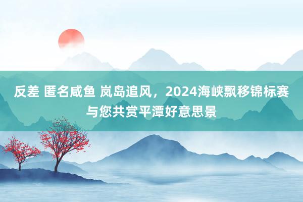 反差 匿名咸鱼 岚岛追风，2024海峡飘移锦标赛与您共赏平潭好意思景