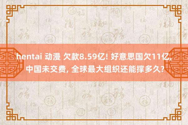 hentai 动漫 欠款8.59亿! 好意思国欠11亿， 中国未交费， 全球最大组织还能撑多久?