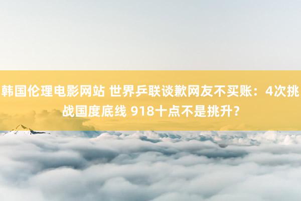 韩国伦理电影网站 世界乒联谈歉网友不买账：4次挑战国度底线 918十点不是挑升？