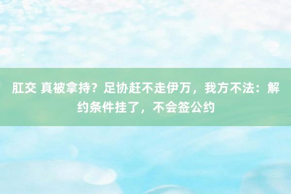 肛交 真被拿持？足协赶不走伊万，我方不法：解约条件挂了，不会签公约