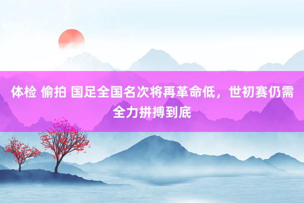 体检 偷拍 国足全国名次将再革命低，世初赛仍需全力拼搏到底