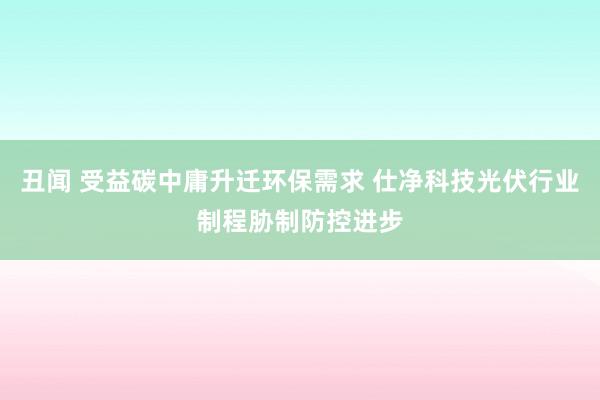 丑闻 受益碳中庸升迁环保需求 仕净科技光伏行业制程胁制防控进步