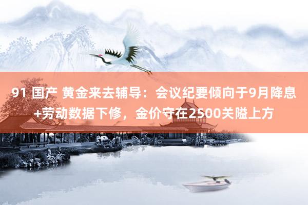 91 国产 黄金来去辅导：会议纪要倾向于9月降息+劳动数据下修，金价守在2500关隘上方