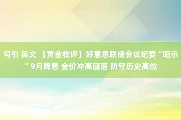 勾引 英文 【黄金收评】好意思联储会议纪要“昭示”9月降息 金价冲高回落 防守历史高位